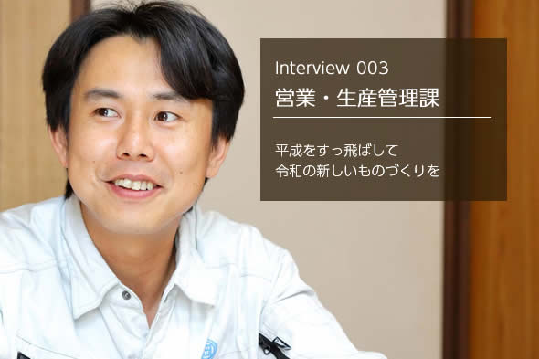 Interview 003 営業・生産管理課 平成をすっ飛ばして令和の新しいものづくりを